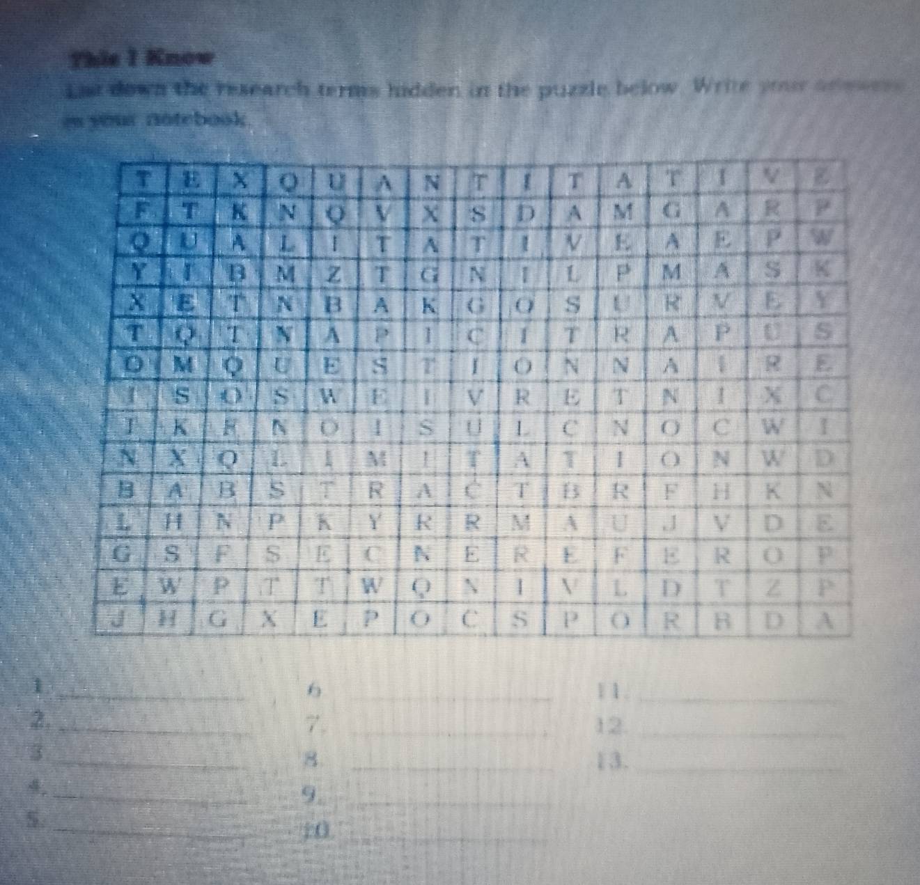 This I Know 
Lat down the research terms hidden in the puzzle below. Write your an ==__= 
e your notebook. 
_1 
6 _1 1._ 
2. __12._ 
7. 
_3 
8 _13._ 
_ 
9._ 
5. 
_:0._