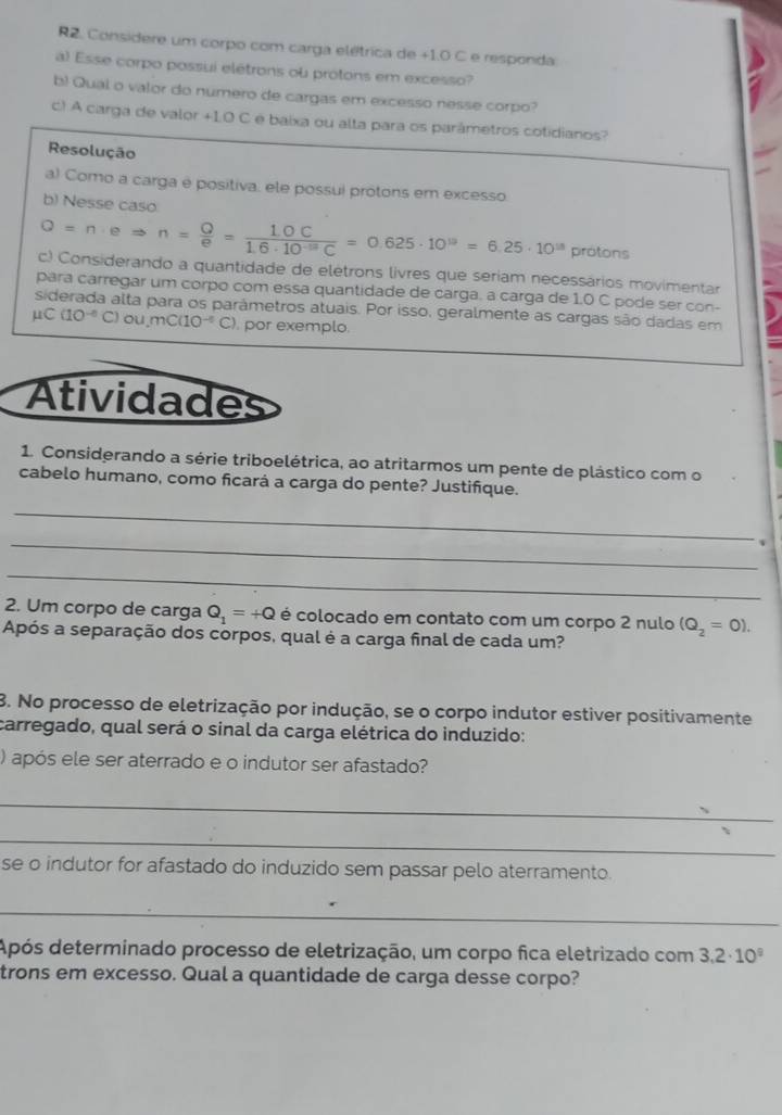 R2. Considere um corpo com carga elétrica de +1.0 C e responda
a) Esse corpo possui elétrons ou protons em excesso?
b) Qual o valor do numero de cargas em excesso nesse corpo?
c) A carga de valor +1.0 C é baixa ou alta para os parámetros colidianos?
Resolução
a) Como a carga é positiva, ele possui protons em excesso
b) Nesse caso
Q=n· eRightarrow n= Q/e = (1.0C)/1.6· 10^(-19)C =0.625· 10^(19)=6.25· 10^(18) protons
c) Considerando a quantidade de elétrons livres que seriam necessários movimentar
para carregar um corpo com essa quantidade de carga. a carga de 1.0 C pode ser con-
siderada alta para os parámetros atuais. Por isso, geralmente as cargas são dadas em
mu C(10^(-6)C)ou,mC(10^(-6)C). por exemplo.
Atividades
1. Considerando a série triboelétrica, ao atritarmos um pente de plástico com o
cabelo humano, como ficará a carga do pente? Justifique.
_
_   
_
2. Um corpo de carga Q_1=+Q é colocado em contato com um corpo 2 nulo (Q_2=0).
Após a separação dos corpos, qual é a carga final de cada um?
8. No processo de eletrização por indução, se o corpo indutor estiver positivamente
carregado, qual será o sinal da carga elétrica do induzido:
) após ele ser aterrado e o indutor ser afastado?
_
_
se o indutor for afastado do induzido sem passar pelo aterramento.
_
Após determinado processo de eletrização, um corpo fica eletrizado com 3.2· 10^9
trons em excesso. Qual a quantidade de carga desse corpo?