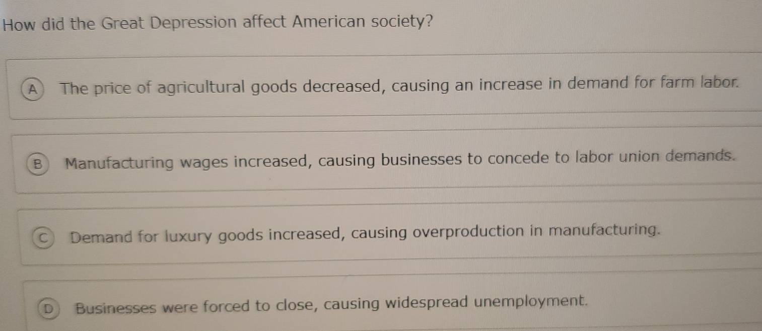 How did the Great Depression affect American society?
A) The price of agricultural goods decreased, causing an increase in demand for farm labor.
B Manufacturing wages increased, causing businesses to concede to labor union demands.
C Demand for luxury goods increased, causing overproduction in manufacturing.
D  Businesses were forced to close, causing widespread unemployment.