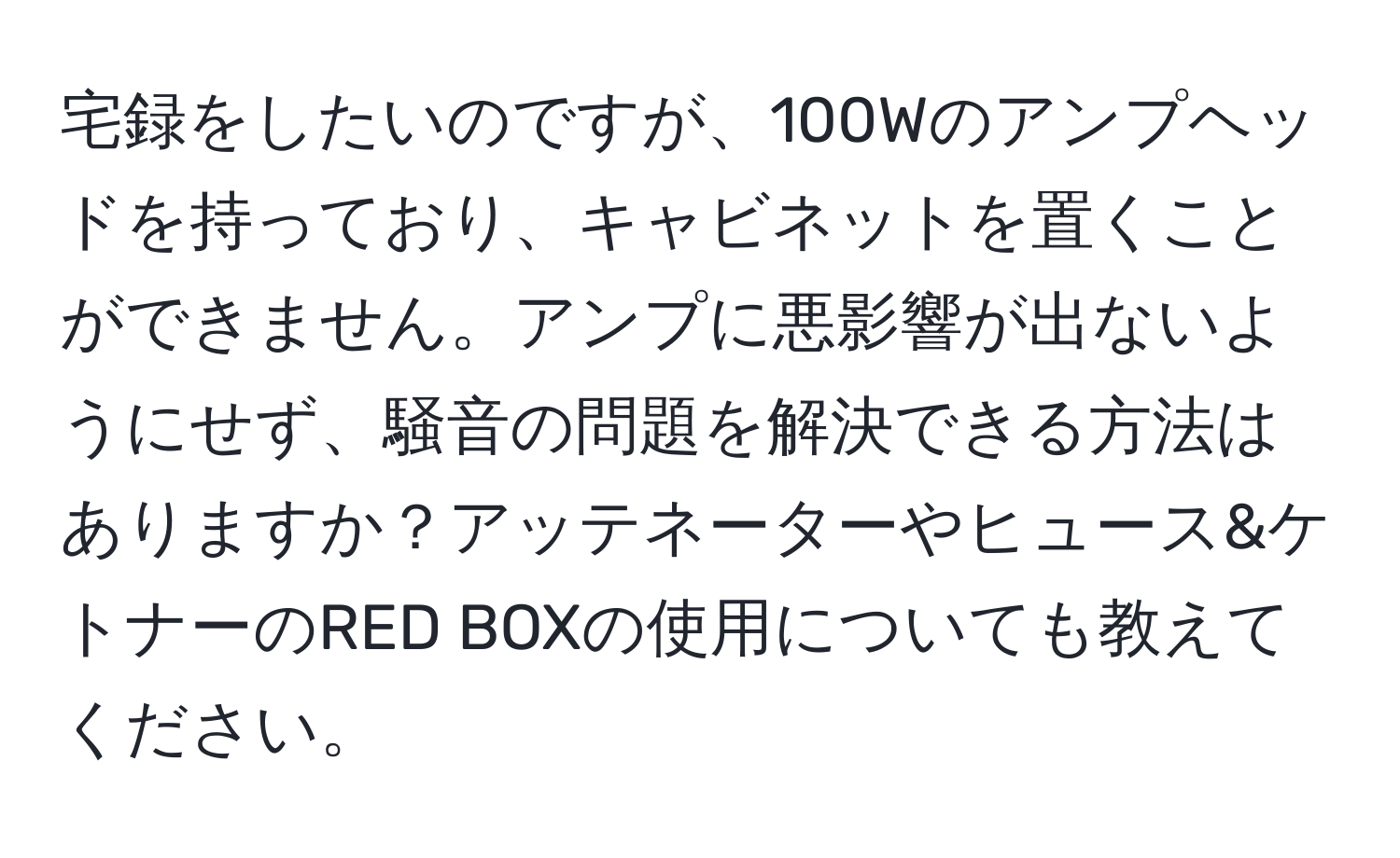 宅録をしたいのですが、100Wのアンプヘッドを持っており、キャビネットを置くことができません。アンプに悪影響が出ないようにせず、騒音の問題を解決できる方法はありますか？アッテネーターやヒュース&ケトナーのRED BOXの使用についても教えてください。