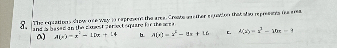 The equations show one way to represent the area. Create another equation that also represents the area
and is based on the closest perfect square for the area.
a) A(x)=x^2+10x+14 b. A(x)=x^2-8x+16 c. A(x)=x^2-10x-3