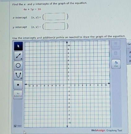 Find the x - and y-intercepts of the graph of the equation.
4x+5y=16
x-intercept (x,y)= (□ ) 
y-intercept (x,y)= (□ )
Use the intercepts and additional points as needed to draw the graph of the equation. 
Gr 
A 
C 

Fill 
Na 
Solutio 
D Help 
WebAssign. Graphing Tool