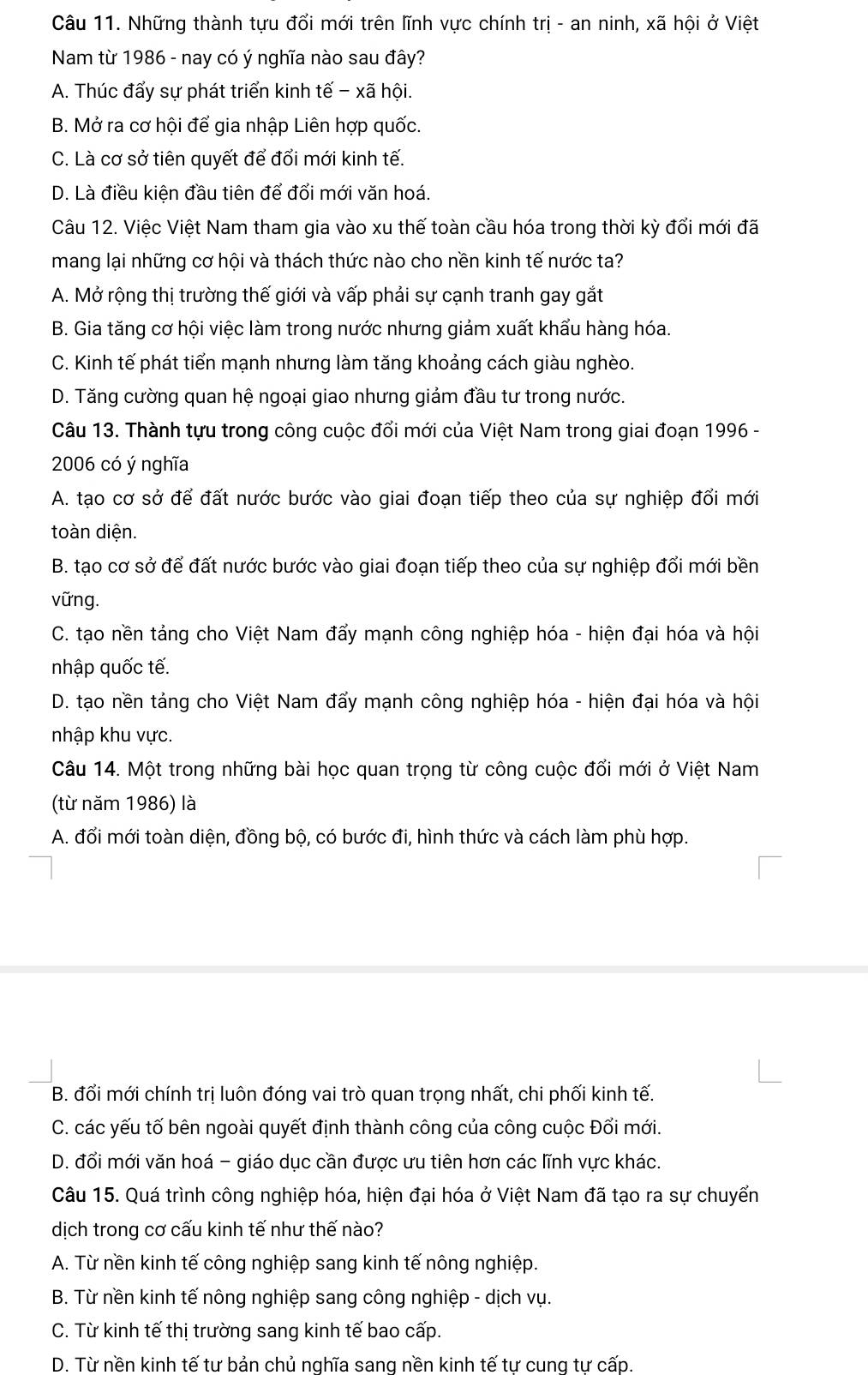 Những thành tựu đổi mới trên lĩnh vực chính trị - an ninh, xã hội ở Việt
Nam từ 1986 - nay có ý nghĩa nào sau đây?
A. Thúc đẩy sự phát triển kinh tế - xã hội.
B. Mở ra cơ hội để gia nhập Liên hợp quốc.
C. Là cơ sở tiên quyết để đổi mới kinh tế.
D. Là điều kiện đầu tiên để đổi mới văn hoá.
Câu 12. Việc Việt Nam tham gia vào xu thế toàn cầu hóa trong thời kỳ đổi mới đã
mang lại những cơ hội và thách thức nào cho nền kinh tế nước ta?
A. Mở rộng thị trường thế giới và vấp phải sự cạnh tranh gay gắt
B. Gia tăng cơ hội việc làm trong nước nhưng giảm xuất khẩu hàng hóa.
C. Kinh tế phát tiển mạnh nhưng làm tăng khoảng cách giàu nghèo.
D. Tăng cường quan hệ ngoại giao nhưng giảm đầu tư trong nước.
Câu 13. Thành tựu trong công cuộc đổi mới của Việt Nam trong giai đoạn 1996 -
2006 có ý nghĩa
A. tạo cơ sở để đất nước bước vào giai đoạn tiếp theo của sự nghiệp đổi mới
toàn diện.
B. tạo cơ sở để đất nước bước vào giai đoạn tiếp theo của sự nghiệp đổi mới bền
vững.
C. tạo nền tảng cho Việt Nam đẩy mạnh công nghiệp hóa - hiện đại hóa và hội
nhập quốc tế.
D. tạo nền tảng cho Việt Nam đẩy mạnh công nghiệp hóa - hiện đại hóa và hội
nhập khu vực.
Câu 14. Một trong những bài học quan trọng từ công cuộc đổi mới ở Việt Nam
(từ năm 1986) là
A. đổi mới toàn diện, đồng bộ, có bước đi, hình thức và cách làm phù hợp.
B. đổi mới chính trị luôn đóng vai trò quan trọng nhất, chi phối kinh tế.
C. các yếu tố bên ngoài quyết định thành công của công cuộc Đổi mới.
D. đổi mới văn hoá - giáo dục cần được ưu tiên hơn các lĩnh vực khác.
Câu 15. Quá trình công nghiệp hóa, hiện đại hóa ở Việt Nam đã tạo ra sự chuyển
dịch trong cơ cấu kinh tế như thế nào?
A. Từ nền kinh tế công nghiệp sang kinh tế nông nghiệp.
B. Từ nền kinh tế nông nghiệp sang công nghiệp - dịch vụ.
C. Từ kinh tế thị trường sang kinh tế bao cấp.
D. Từ nền kinh tế tư bản chủ nghĩa sang nền kinh tế tư cung tư cấp.