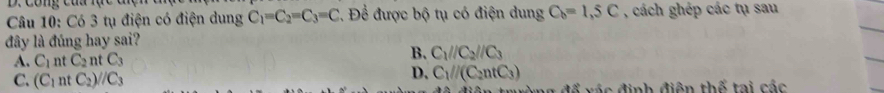 Công cua lực
Câu 10: Có 3 tụ điện có điện dung C_1=C_2=C_3=C *. Để được bộ tụ có điện dung C_6=1,5C , cách ghép các tụ sau
đây là đúng hay sai?
B.
A. C_1 nt C_2 nt C_3 C_1//C_2//C_3
C. (C_1 nt C_2)//C_3
D. C_1parallel (C_2ntC_3)
: đ ể vác định điện thế tại các