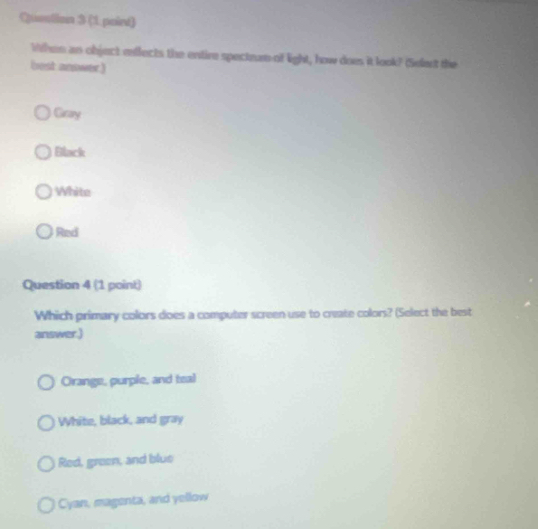 Quention 3 (1 paird)
When as object reflects the entire spectram of light, how does it look? (Sefant the
best answer.)
Gray
Ellack
White
Red
Question 4 (1 point)
Which primary colors does a computer screen use to create colors? (Select the best
answer.)
Orange, purple, and teal
White, black, and gray
Red, green, and blue
Cyan, magenta, and yellow