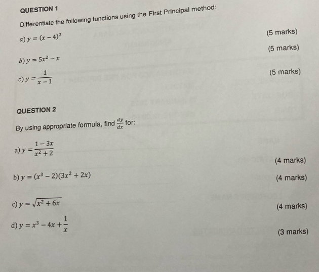 Differentiate the following functions using the First Principal method: 
a) y=(x-4)^2
(5 marks) 
b) y=5x^2-x (5 marks) 
c) y= 1/x-1 
(5 marks) 
QUESTION 2 
By using appropriate formula, find  dy/dx  for: 
a y= (1-3x)/x^2+2 
(4 marks) 
b) y=(x^3-2)(3x^2+2x)
(4 marks) 
c) y=sqrt(x^2+6x)
(4 marks) 
d) y=x^3-4x+ 1/x 
(3 marks)