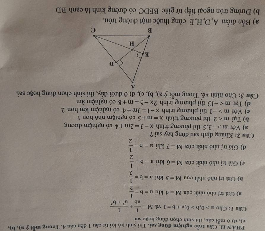 PHÀN II. Câu trắc nghiệm đúng sai. Thí sinh trả lời từ câu 1 đến câu 4. Trong mỗi ý a), b), 
c), d) ở mỗi câu, thí sinh chọn đúng hoặc sai. 
Câu 1: Cho a>0, b>0; a+b=1 và M= 1/ab + 1/a^2+b^2 
a) Giá trị nhỏ nhất của M=4 khi a=b= 1/2 
b) Giá trị nhỏ nhất của M=5 khi a=b= 1/2 
c) Giá trị nhỏ nhất của M=6 khi a=b= 1/2 
d) Giá trị nhỏ nhất của M=7 khi a=b= 1/2 
Câu 2: Khẳng định sau đúng hay sai ? 
a) Với m>-3,5 thì phương trình x-3=2m+4 có nghiệm dương 
b) Tại m<2</tex> thì phương trình x=m+5 có nghiệm nhỏ hơn 1 
c) Với m>-1 thì phương trình x-1=3m+4 có nghiệm lớn hơn 2 
d) Tại m thì phương trình 2x-5=m+8 có nghiệm âm 
Câu 3: Cho hình vẽ. Trong mỗi ý a), b), c), d) ở dưới đây, thí sinh chọn đúng hoặc sai. 
a) Bốn điểm A, D, H,E cùng thuộc một đường tròn. 
b) Đường tròn ngoại tiếp tứ giác BEDC có đường kính là cạnh BD