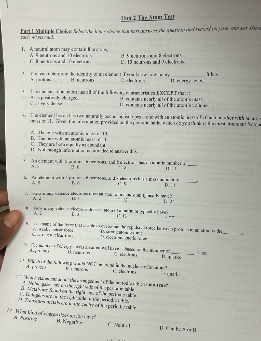 The Atom Test
Part 1 Multiple Choice: Select the letter choice that best answers the question and record on your answer shee
each, 40 pts total)
1. A neutral atom may contain 8 protons,
A. 9 neutrons and 10 electrons. B. 9 neutrons and 8 electrons.
C. 8 neutrons and 10 electrons. D. 10 neutrons and 9 electrons.
2. You can determine the identity of an element if you know how many_ it has.
A. protons B. neutrons C. electrons D. energy levels
3. The nucleus of an atom has all of the following characteristics EXCEPT that it
A. is positively charged. B. contains nearly all of the atom’s mass.
C. is very dense. D. contains nearly all of the atom’s volume.
4. The element boron has two naturally occurring isotopes - one with an atomic mass of 10 and another with an aton
mass of 11. Given the information provided on the periodic table, which do you think is the most abundant isotop
A. The one with an atomic mass of 10,
B. The one with an atomic mass of 11.
C. They are both equally as abundant.
D. Not enough information is provided to answer this.
5. An element with 5 protons, 6 neutrons, and 8 electrons has an atomic number of_
A. 5 B. 6 C. 8 D. 11
6. An element with 5 protons, 6 neutrons, and 8 electrons has a mass number of _.
A. 5 B. 6 C. 8 D. 11
7. How many valence electrons does an atom of magnesium typically have?
A. 2 B. 3 C. 12
D. 24
8. How many valence electrons does an atom of aluminum typically have?
A. 2 B. 3 C. 13 D. 27
9. The name of the force that is able to overcome the repulsive force between protons in an atom is the __.
A. weak nuclear force B. strong atomic force
C. strong nuclear force D. electromagnetic force
10. The number of energy levels an atom will have is based on the number of_ it has.
A. protons B. neutrons C. electrons D. quarks
11. Which of the following would NOT be found in the nucleus of an atom?
A. protons B. neutrons C. electrons D. quarks
12. Which statement about the arrangement of the periodic table is not true?
A. Noble gases are on the right side of the periodic table.
B. Metals are found on the right side of the periodic table.
C. Halogens are on the right side of the periodic table.
D. Transition metals are in the center of the periodic table.
13. What kind of charge does an ion have?
A. Positive B. Negative C. Neutral D. Can be A or B