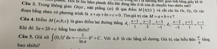 Tong tô t là khoảng thời gian tỉnh bằng giây kê từ 
Han. Hỗi từ lúc hãm phanh đến khi dừng hằn ô tô còn di chuyển bao nhiêu mét? 
Câu 3. Trong không gian Oxyz, mặt phẳng (α) đi qua điểm M(4,5,3) và cất các tia Ox, Oy, Oz các 
đoạn bằng nhau có phương trình là x+ay+bz+c=0. Tìm giá trị của M=a+b+c ? 
Câu 4. Điểm M(a;b;c) là giao điểm hai đường thẳng d_1: (x-1)/1 = (y-2)/3 = (z-3)/-1 , d_2: (x-2)/-2 = (y+2)/1 = (z-1)/3 . 
Khi đó 3a+2b+c bằng bao nhiêu? 
Câu 5. Giả sử ∈t (0,1)^xdx=- 1/ln a · b^x+C. Với a, b là các hằng số dương. Giá trị của biểu thức  a/b  bǎng 
bao nhiêu?