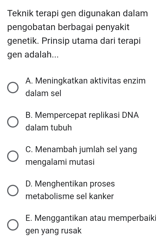 Teknik terapi gen digunakan dalam
pengobatan berbagai penyakit
genetik. Prinsip utama dari terapi
gen adalah...
A. Meningkatkan aktivitas enzim
dalam sel
B. Mempercepat replikasi DNA
dalam tubuh
C. Menambah jumlah sel yang
mengalami mutasi
D. Menghentikan proses
metabolisme sel kanker
E. Menggantikan atau memperbaik
gen yang rusak