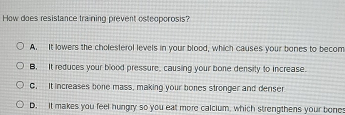 How does resistance training prevent osteoporosis?
A. It lowers the cholesterol levels in your blood, which causes your bones to becom
B. It reduces your blood pressure, causing your bone density to increase.
C. It increases bone mass, making your bones stronger and denser
D. It makes you feel hungry so you eat more calcium, which strengthens your bones