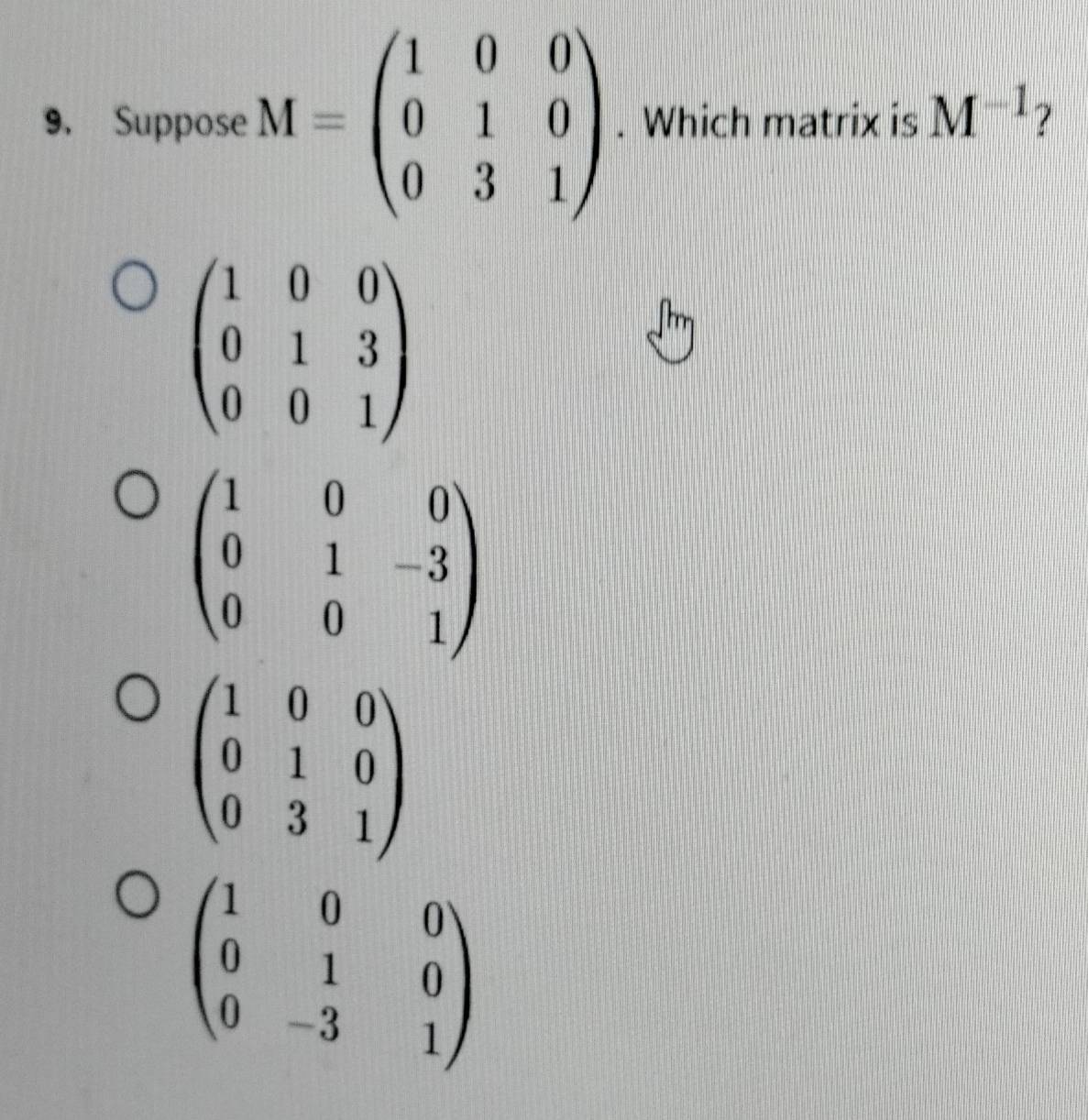 Suppose M=beginpmatrix 1&0&0 0&1&0 0&3&1endpmatrix. Which matrix is M^(-1) ?
beginpmatrix 1&0&0 0&1&3 0&0&1endpmatrix
beginpmatrix 1&0&0 0&1&0 0&3&1endpmatrix