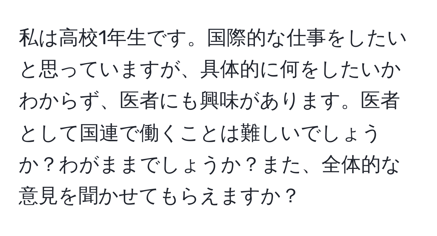 私は高校1年生です。国際的な仕事をしたいと思っていますが、具体的に何をしたいかわからず、医者にも興味があります。医者として国連で働くことは難しいでしょうか？わがままでしょうか？また、全体的な意見を聞かせてもらえますか？