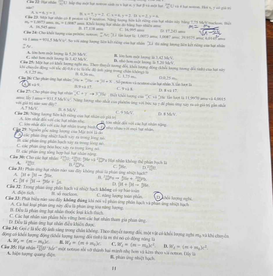 Câw 22: Hạ nhâm  275/92 U hip the một hut notron sinh m s hat o. y hut β va một hut beginarrayr 20.4 82endarray U và 4 hạt notmm. Hói x, y có gii trị
mào?
A x=6,y=1. B. x=7,y=2 C. x=6,y=2.D.x=2,y=6.
Cầm 23: Một hạt nhân có 8 proton và 9 neatron. Năng lượng liên kết riêng của hạ nhân này băng 7,75 McV/nucleon. Biệt
m_p=1.0073cmm,m_e=1.0087 * amu. Khổi lượng hự nhâa đó bảng bao nhiều amư:
A. 16 545am B. 17. 138 amu C. 16.995 amu D. 17.243 amu
Câu 24: Cho khối lượng của prótôn; notron: ' Ar;Li lần lượt U: 1,0073 ama; 1,0087 ama; 39,9525 amu: 6,0145 amu
vǎ 1x- =931.5MeV/c^2. So với năng lượng liên kết riếng của hạ nhân "Lí thì năng lượng liên kết riêng của hạt nhín
Ar,
A. lớn hơn một lượng là 5.20 McV. B. lớn hơn một luợng là 3.42 McV.
C. nhỏ hơn một lượng là 3.42 McV. D. nhỏ hơn một lượng là 5.20 McV.
Câu 25: Một hạt có khối lượng nghi mạ. Theo thuyết tương đổi, khối lượng động (khối lượng tương đổi tính) của hạt này
khi chuyên động với tốc 3) 0 0,6 c (c là tốc độ ảnh sáng trong chân không) là
A.1,25 ms. B. 0,36 ms. C. 1,75 ms. D.0,25 ms.
Cầu 26: Cho phản ứng hạt nhân: _2^(4He+_3^(11)Heto _3^1H+X. Số proton và neutron của hạt nhân X lẫn lượt là
8 và 9. B.9 và 17. C. 9va8 D. 8 và 17.
Câu 27: Cho phản ứng hạt nhân _4^(12)C+gamma to 3_2^4He , Biết khối lượng của _6^(12)C và He lần lượt là 11.9970 amu và 4,0015
amu: lấy I amu =931.5MeV/c^2) * Năng lượng nho nhất của phótôn ứng với bức xạ 7 đễ phin ứng xây ra có giá trị gần nhất
với giá trị não sau đây?
A7 McV. B. 6 McV. C. 9 McV. D. 8 McV.
Câu 28: Năng lượng liên kết riêng của hạt nhân cò giá trị
A. lớn nhất đối với các hạt nhân nhẹ. B. lớn nhất dối với các hạt nhân nặng.
C. lớn nhất đối với các hạt nhân trung bình,   T như nhau với mọi hạt nhân,
Câu 29: Nguồn gốc năng lượng của Mặt trời là do
A các phân ứng nhiệt hạch xây ra trong lòng nó.
B. các phân ứng phân hạch xây ra trong lòng nó,
C. các phản ứng hóa học xày ra trong lòng nó.
D. các phán ứng tổng hợp hai hạt nhân nặng.
Câu 30: Cho các hạt nhân:  235/92 U: 228/92 U I: ¿He và beginarrayr 239 94endarray Pu Hạt nhân không thể phân bạch là
B. overline GCP u.
A.  228/92 U. C. He. D. beginarrayr 235 92endarray U
Cầu 31: Phản ứng hạt nhân nào sau đây không phải là phản ứng nhiệt hạch?
A. _1^(1H+_1^3Hto _2^4He. _(84)^(210)Poto _2^411e+_(82)^(206)Pb.
C. _1^2H+_1^3Hto _2^4He+_0^1n.
B.
D. _1^2H+_1^2Hto _2^4He
Câu 32: Trong phản ứng phân hạch và nhiệt hạch không có sự bảo toàn
A. diện tích. B. số nucleon. C. năng lượng toàn phần, D khối lượng nghi,
Câu 33: Phát biểu nào sau đây không đúng khi nói voverline overline C) phán ứng phân hạch và phản ứng nhiệt hạch
A. Cá hai loại phân ứmg này đều là phân ứng tòa năng lượng.
B. Đều là phản ứng hạt nhân thuộc loại kích thích.
C. Các hạt nhân sản phẩm bến vững hơn các hạt nhân tham gia phản ứng.
D. Đều là phản ứng hạt nhân điều khiên được.
Câu 34: Gọi c là tốc độ ánh sáng trong chân không. Theo thuyết tương đối, một vật có khối lượng nghi m_0 và khi chuyên
động có khối lượng động (khối lượng tương đối tinh) là m thi nó có động năng là
A. W_d=(m-m_0)c. B. W_d=(m+m_0)c. C. W_d=(m-m_0)c^2. D. W_d=(m+m_0)c^2.
Câu 35: Hạt nhân _(92)^(235)U'' bắt'' một nơtron rồi vỡ thành hai mảnh nhẹ hơn và kèm theo vài nơtron. Đây là
A. hiện tượng quang điện. B. phân ứng nhiệt hạch.
11