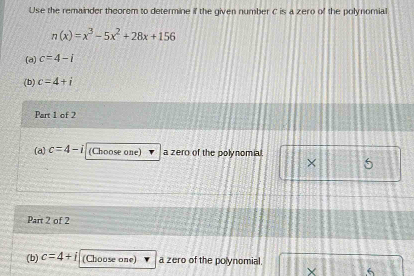 Use the remainder theorem to determine if the given number C is a zero of the polynomial.
n(x)=x^3-5x^2+28x+156
(a) c=4-i
(b) c=4+i
Part 1 of 2 
(a) c=4-i (Choose one) a zero of the polynomial. 
× 
Part 2 of 2 
(b) c=4+i (Choose one) a zero of the polynomial. 
× 6