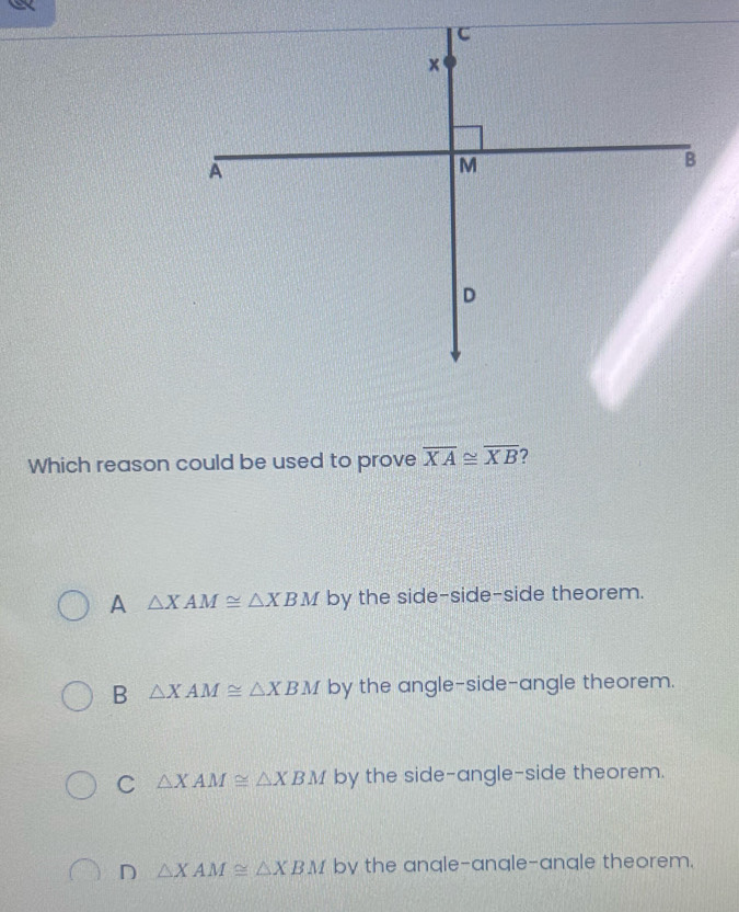 Which reason could be used to prove overline XA≌ overline XB ?
A △ XAM≌ △ XBM by the side-side-side theorem.
B △ XAM≌ △ XBM by the angle-side-angle theorem.
C △ XAM≌ △ XBM by the side-angle-side theorem.
D △ XAM≌ △ XBM by the angle-angle-angle theorem.