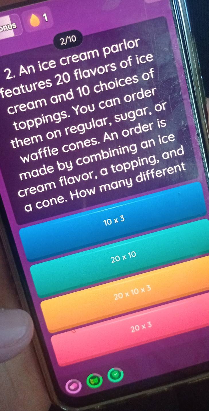 nus
2/10
2. An ice cream parlor
features 20 flavors of ice
cream and 10 choices of
toppings. You can order
them on regular, sugar, or
waffle cones. An order is
made by combining an ic 
cream flavor, a topping, and
a cone. How many different
10* 3
20* 10
20* 10* 3
20* 3