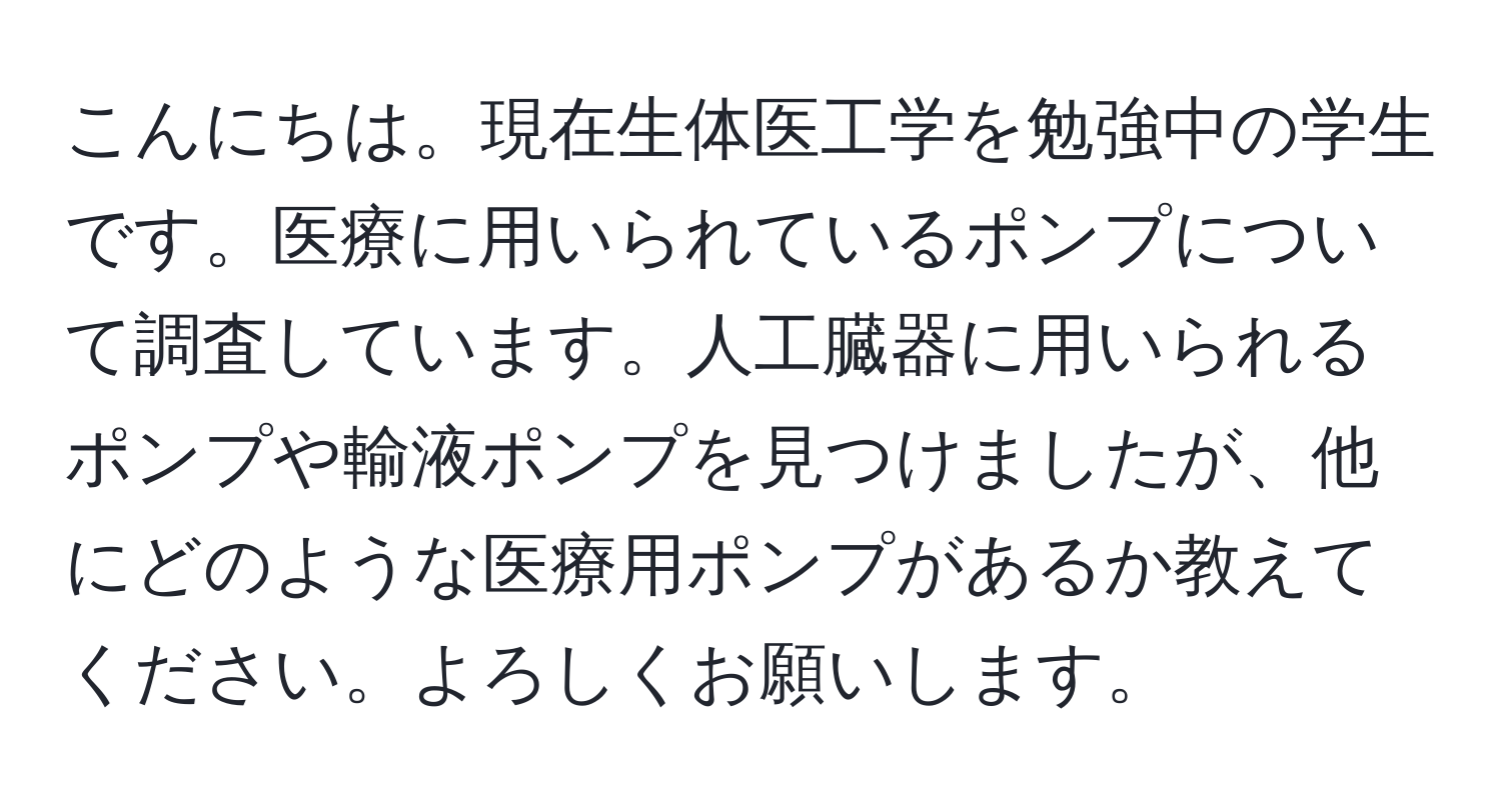 こんにちは。現在生体医工学を勉強中の学生です。医療に用いられているポンプについて調査しています。人工臓器に用いられるポンプや輸液ポンプを見つけましたが、他にどのような医療用ポンプがあるか教えてください。よろしくお願いします。