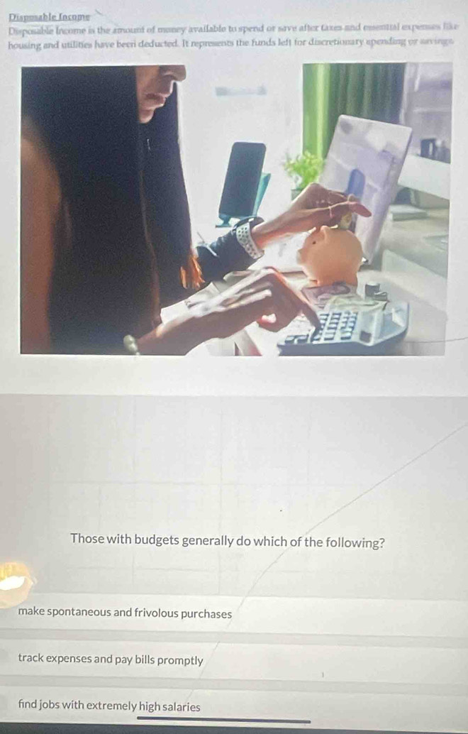 Disposable Income
Disposable Income is the amount of money available to spend or save after taxes and emential expenses like
housing and utilities have been deducted. It represents the funds left for discretionary apending or arvings
Those with budgets generally do which of the following?
make spontaneous and frivolous purchases
track expenses and pay bills promptly
find jobs with extremely high salaries