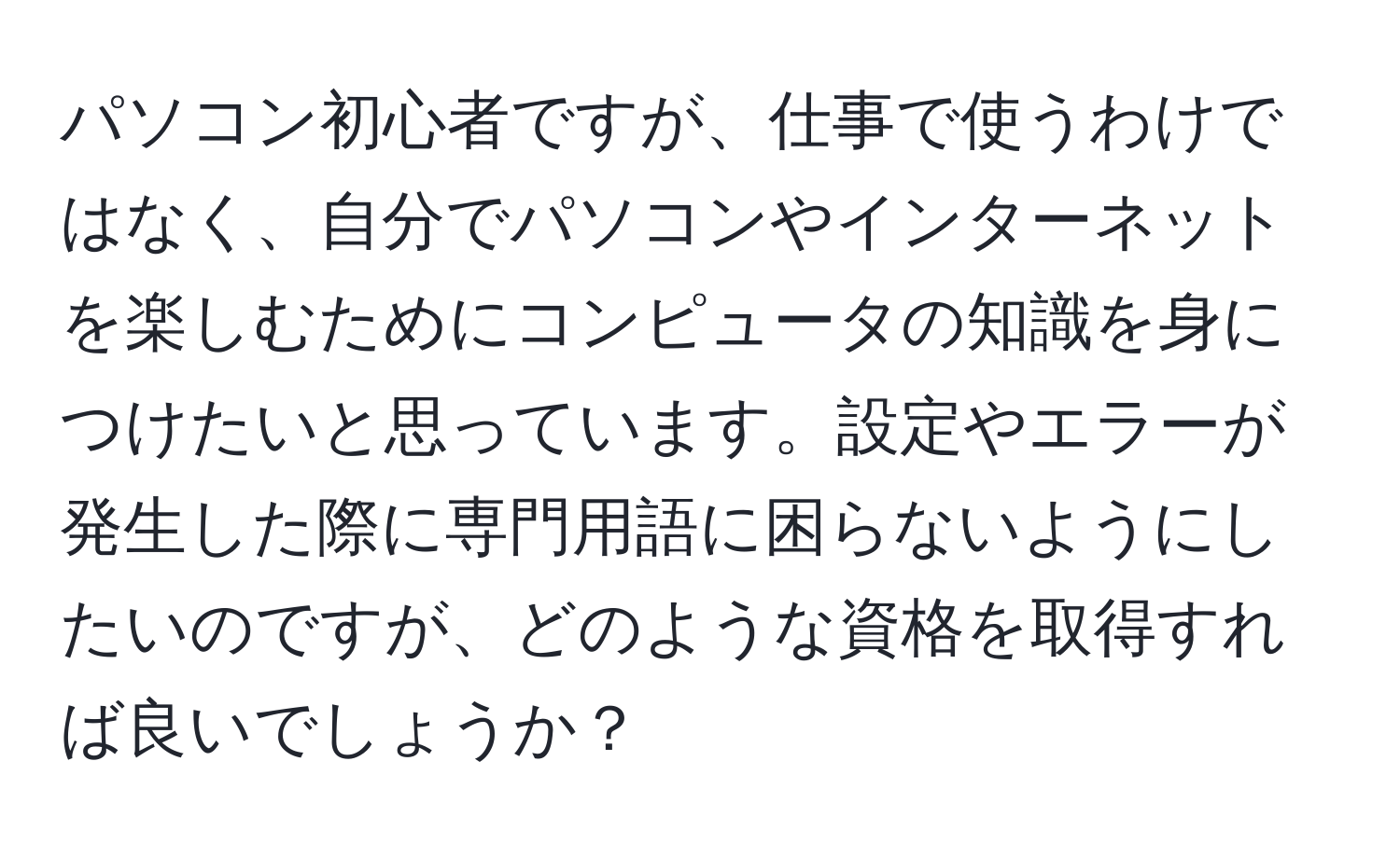 パソコン初心者ですが、仕事で使うわけではなく、自分でパソコンやインターネットを楽しむためにコンピュータの知識を身につけたいと思っています。設定やエラーが発生した際に専門用語に困らないようにしたいのですが、どのような資格を取得すれば良いでしょうか？