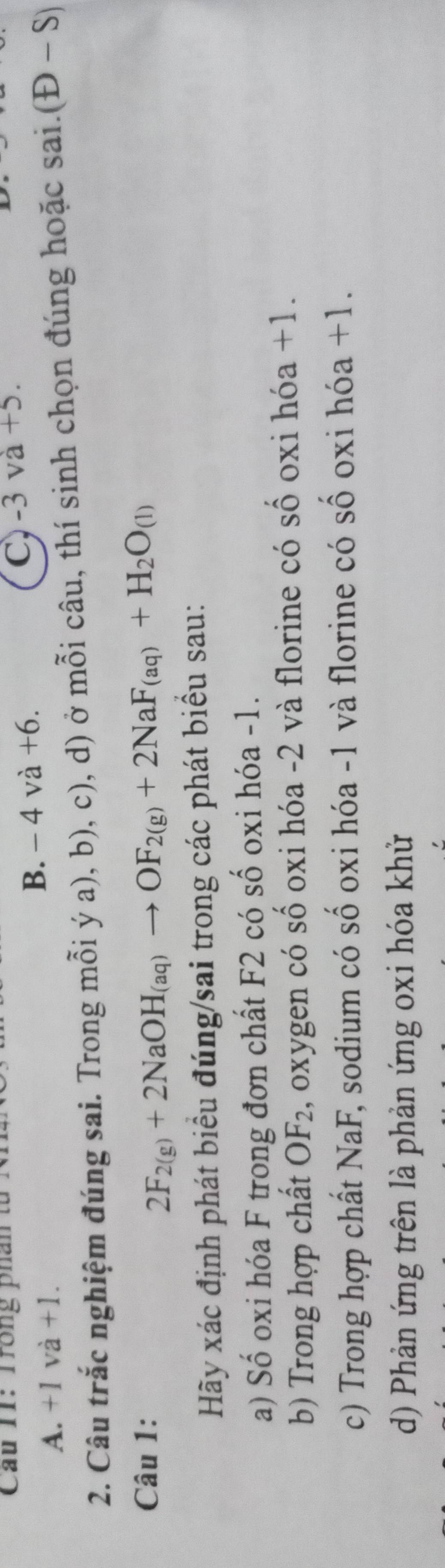 Cầu II: Trong phân từ
B. -4va+6.
C, -3va+5.
A. +1va+1. 
2. Câu trắc nghiệm đúng sai. Trong mỗi ý a), b), c), d) ở mỗi câu, thí sinh chọn đúng hoặc sai.(D-S)
Câu 1:
2F_2(g)+2NaOH_(aq)to OF_2(g)+2NaF_(aq)+H_2O_(l)
Hãy xác định phát biểu đúng/sai trong các phát biểu sau:
a) Số oxi hóa F trong đơn chất F2 có số oxi hóa - 1.
b) Trong hợp chất OF_2 , oxygen có số oxi hóa -2 và florine có số oxi hóa +1.
c) Trong hợp chất NaF E, sodium có số oxi hóa -1 và florine có số oxi hóa +1.
d) Phản ứng trên là phản ứng oxi hóa khử