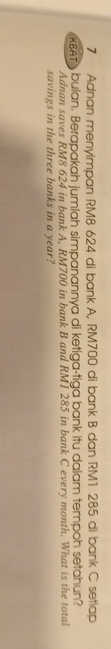 Adnan menyimpan RM8 624 di bank A, RM700 di bank B dan RM1 285 di bank C setiap 
KBAT bulan. Berapakah jumlah simpanannya di ketiga-tiga bank itu dalam tempoh setahun? 
Adnan saves RM8 624 in bank A, RM700 in bank B and RM1 285 in bank C every month. What is the total 
savings in the three banks in a year?