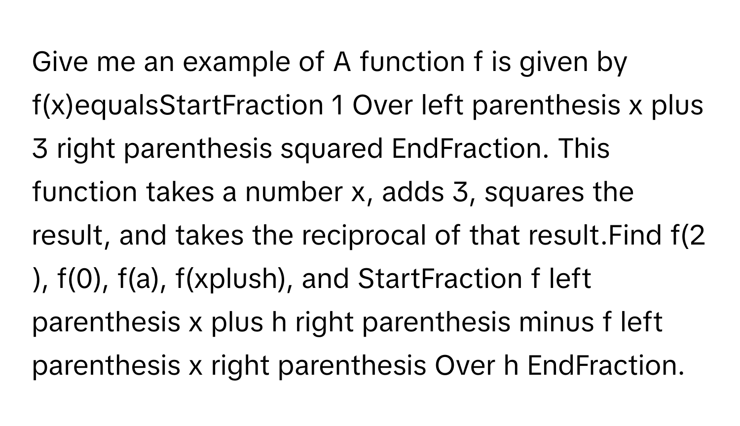 Give me an example of A function f is given by ​f(x)equalsStartFraction 1 ﻿Over left parenthesis x plus 3 ﻿right parenthesis squared EndFraction. ﻿This function takes a number​ ﻿x, ﻿adds 3​, ﻿squares the​ ﻿result, and takes the reciprocal of that result.Find ​f(2​), ​f(0), ﻿f(a), ​f(xplus​h), ﻿and StartFraction f left parenthesis x plus h right parenthesis minus f left parenthesis x right parenthesis Over h EndFraction.