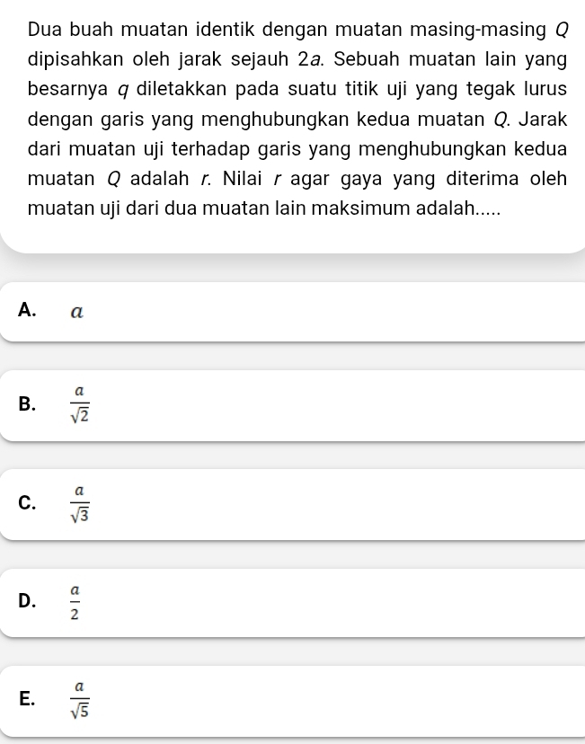 Dua buah muatan identik dengan muatan masing-masing Q
dipisahkan oleh jarak sejauh 2a. Sebuah muatan lain yang
besarnya q diletakkan pada suatu titik uji yang tegak lurus
dengan garis yang menghubungkan kedua muatan Q. Jarak
dari muatan uji terhadap garis yang menghubungkan kedua
muatan Q adalah r. Nilai r agar gaya yang diterima oleh
muatan uji dari dua muatan lain maksimum adalah.....
A. a
B.  a/sqrt(2) 
C.  a/sqrt(3) 
D.  a/2 
E.  a/sqrt(5) 