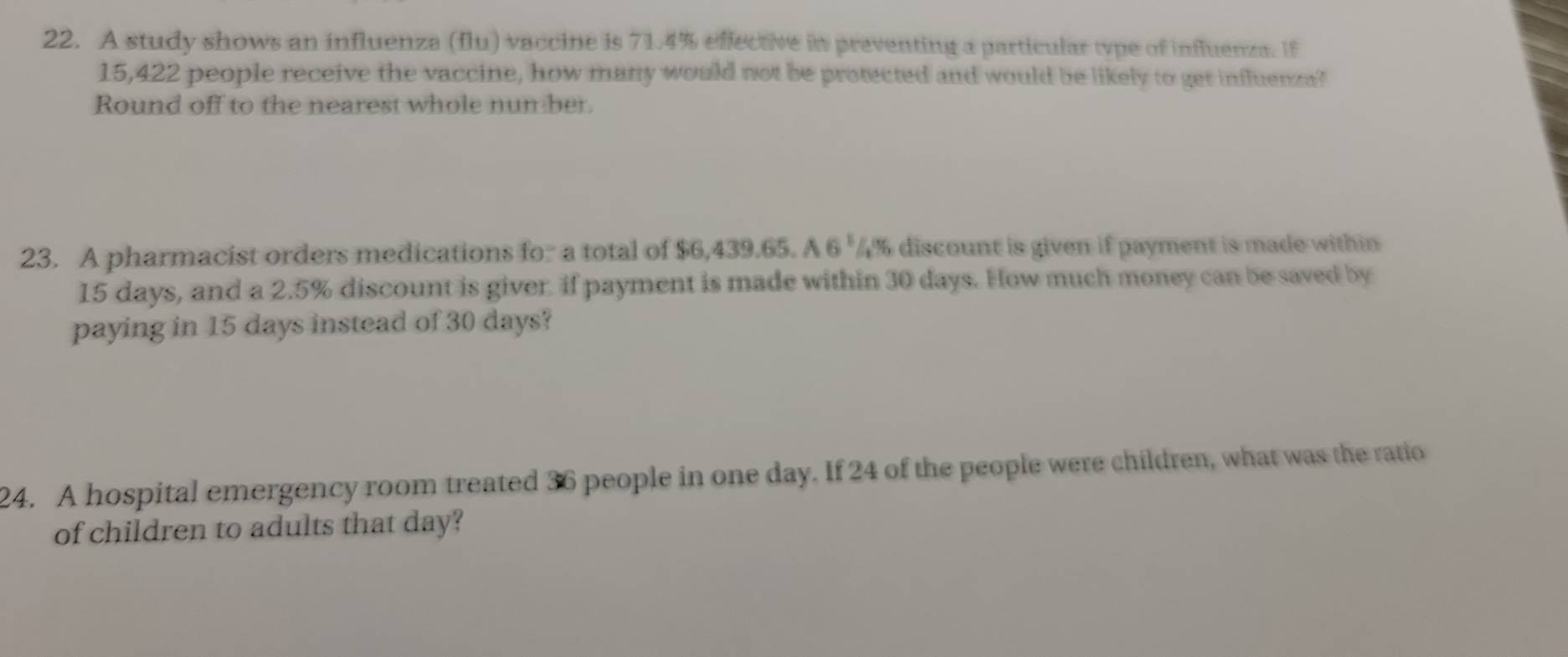 A study shows an influenza (flu) vaccine is 71.4% eflective in preventing a particular type of influenza. If
15,422 people receive the vaccine, how many would not be protected and would be likely to get influenza? 
Round off to the nearest whole nun ber. 
23. A pharmacist orders medications for a total of $6,439.65. A 6^1 4% discount is given if payment is made within
15 days, and a 2.5% discount is giver if payment is made within 30 days. How much money can be saved by 
paying in 15 days instead of 30 days? 
24. A hospital emergency room treated 36 people in one day. If 24 of the people were children, what was the ratio 
of children to adults that day?