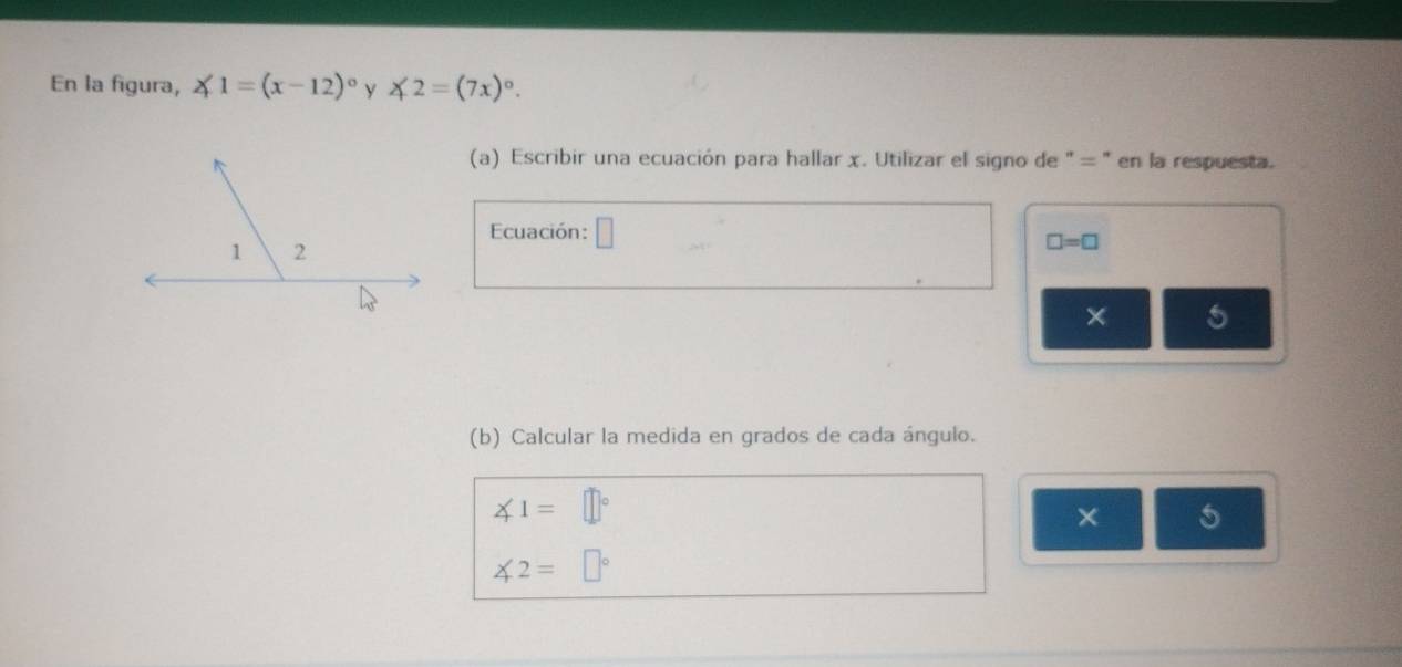 En la figura, ∠ 1=(x-12)^circ  y ∠ 2=(7x)^circ . 
(a) Escribir una ecuación para hallar x. Utilizar el signo de " = ' en la respuesta. 
Ecuación: □ □ =□
× 5 
(b) Calcular la medida en grados de cada ángulo.
∠ 1=□°
× 5
∠ 2=□°