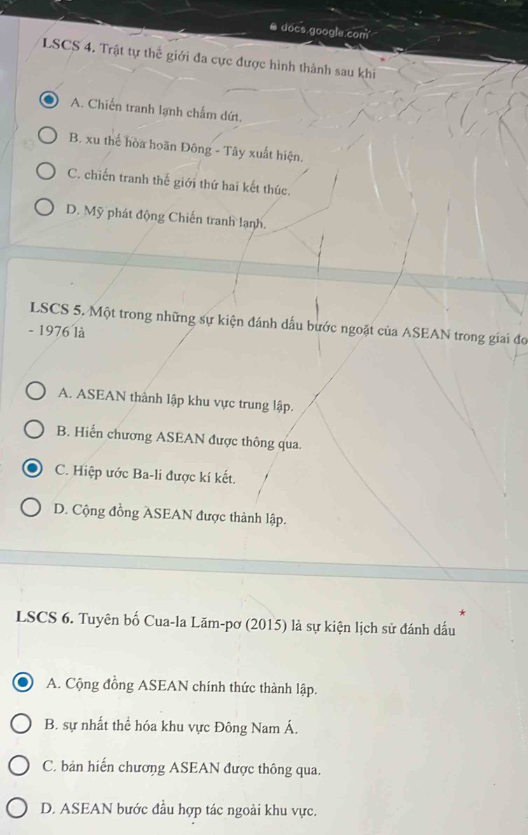 docs.google.com
LSCS 4. Trật tự thể giới đa cực được hình thành sau khi
A. Chiến tranh lạnh chấm dứt.
B. xu thế hòa hoãn Đông - Tây xuất hiện.
C. chiến tranh thế giới thứ hai kết thúc,
D. Mỹ phát động Chiến tranh lạnh.
LSCS 5. Một trong những sự kiện đánh dấu bước ngoặt của ASEAN trong giai đo
- 1976 là
A. ASEAN thành lập khu vực trung lập.
B. Hiến chương ASEAN được thông qua.
C. Hiệp ước Ba-li được kí kết.
D. Cộng đồng ASEAN được thành lập.
*
LSCS 6. Tuyên bố Cua-la Lăm-pơ (2015) là sự kiện lịch sử đánh dấu
A. Cộng đồng ASEAN chính thức thành lập.
B. sự nhất thể hóa khu vực Đông Nam Á.
C. bản hiến chương ASEAN được thông qua.
D. ASEAN bước đầu hợp tác ngoài khu vực.