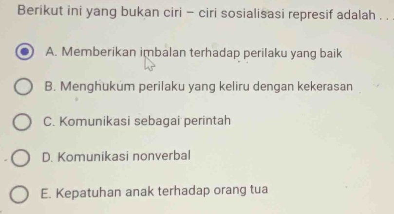 Berikut ini yang bukan ciri - ciri sosialisasi represif adalah . .
A. Memberikan imbalan terhadap perilaku yang baik
B. Menghukum perilaku yang keliru dengan kekerasan
C. Komunikasi sebagai perintah
D. Komunikasi nonverbal
E. Kepatuhan anak terhadap orang tua