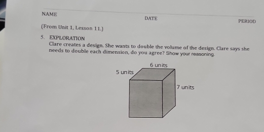 NAME DATE PERIOD 
(From Unit 1, Lesson 11.) 
5. EXPLORATION 
Clare creates a design. She wants to double the volume of the design. Clare says she 
needs to double each dimension, do you agree? Show your reasoning.