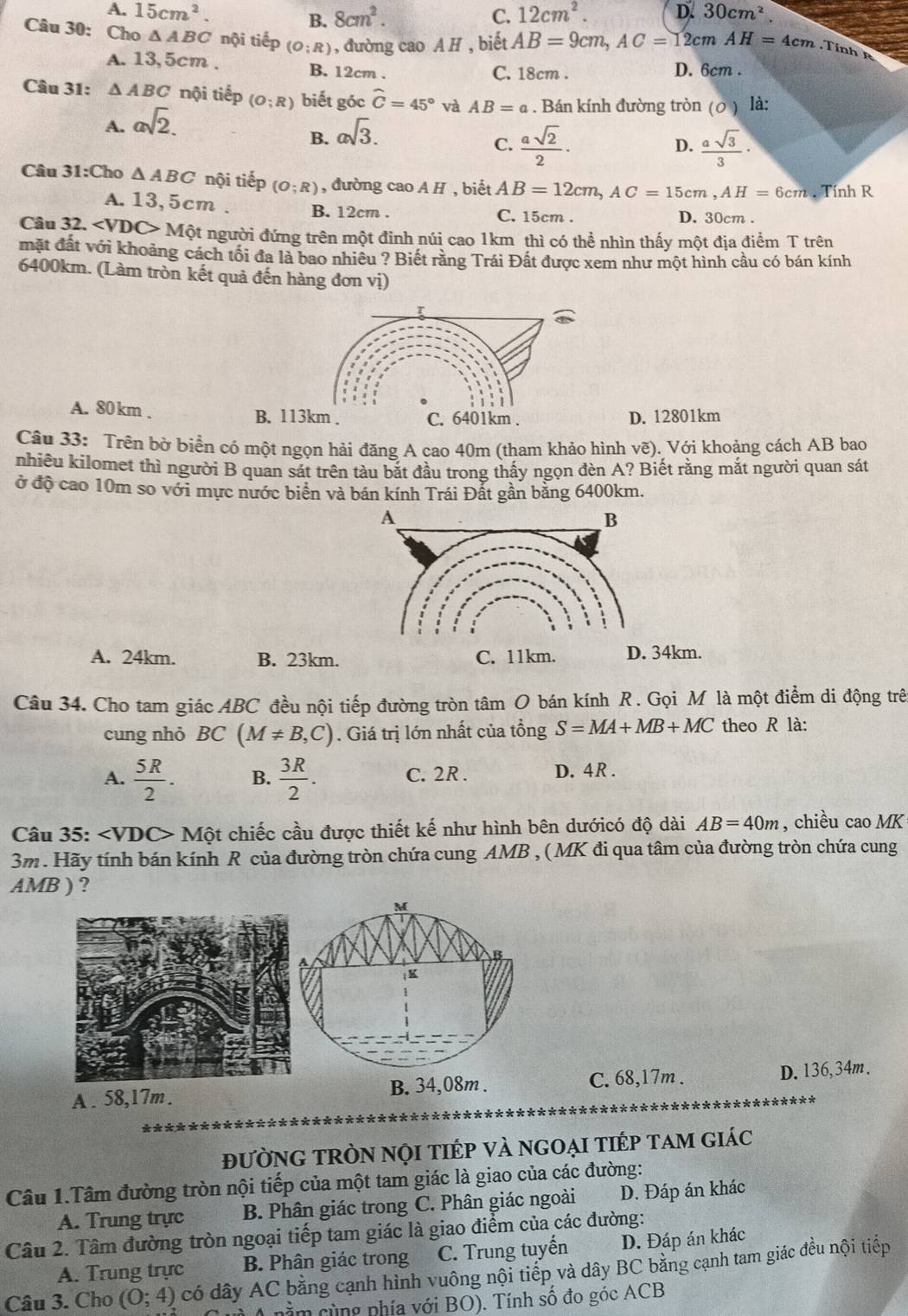 A. 15cm^2. B. 8cm^2. C. 12cm^2. D. 30cm^2.
Câu 30: Cho ΔABC nội tiếp (O;R) , đường cao A H , biết AB=9cm,AC=12cmAH=4cm.Tinh
A. 13,5cm . B. 12cm .
C. 18cm . D. 6cm .
Câu 31: △ ABC nội tiếp (O;R) biết góc widehat C=45° và AB=a. Bán kính đường tròn ( 2 ) là:
A. asqrt(2).
B. asqrt(3).
C.  asqrt(2)/2 ·  asqrt(3)/3 ·
D.
Câu 31:C ho △ ABC nội tiếp (O;R) , đường cao A H , biết AB=12cm,AC=15cm,AH=6cm Tính R
A. 13,5cm . B. 12cm . C. 15cm . D. 30cm .
Câu 32. Mhat o Một người đứng trên một đinh núi cao 1km thì có thể nhìn thấy một địa điểm T trên
mặt đất với khoảng cách tối đa là bao nhiều ? Biết răng Trái Đất được xem như một hình cầu có bán kính
6400km. (Làm tròn kết quả đến hàng đơn vị)
A. 80 km . D. 12801km
Câu 33: Trên bờ biển có một ngọn hải đăng A cao 40m (tham khảo hình vẽ). Với khoảng cách AB bao
nhiêu kilomet thì người B quan sát trên tàu bắt đầu trong thấy ngọn đèn A? Biết rằng mắt người quan sát
ở độ cao 10m so với mực nước biển và bán kính Trái Đất gần bằng 6400km.
A. 24km. B. 23km. C. 11km. D. 34km.
Câu 34. Cho tam giác ABC đều nội tiếp đường tròn tâm O bán kính R . Gọi M là một điểm di động trên
cung nhỏ B C(M!= B,C). Giá trị lớn nhất của tổng S=MA+MB+MC theo R là:
A.  5R/2 . B.  3R/2 . C. 2R . D. 4R .
Câu 35: Một chiếc cầu được thiết kế như hình bên dướicó độ dài AB=40m , chiều cao MK
3m. Hãy tính bán kính R của đường tròn chứa cung AMB , ( MK đi qua tâm của đường tròn chứa cung
AMB ) ?
A . 58,17m. B. 34,08m . C. 68,17m . D. 136,34m.
đưỜNG TRÒN NọI tIÉp vÀ ngOẠi tiếp tam giác
Câu 1.Tâm đường tròn nội tiếp của một tam giác là giao của các đường:
A. Trung trực B. Phân giác trong C. Phân giác ngoài D. Đáp án khác
Câu 2. Tâm đường tròn ngoại tiếp tam giác là giao điểm của các đường:
A. Trung trực B. Phân giác trong C. Trung tuyến D. Đáp án khác
Câu 3. Cho (0;4) có dây AC bằng cạnh hình vuông nội tiếp và dây BC bằng cạnh tam giác đều nội tiếp
( 4 nằm cùng phía với BO). Tính số đo góc ACB