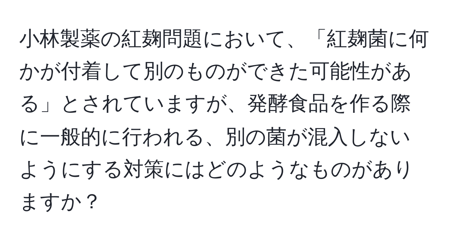 小林製薬の紅麹問題において、「紅麹菌に何かが付着して別のものができた可能性がある」とされていますが、発酵食品を作る際に一般的に行われる、別の菌が混入しないようにする対策にはどのようなものがありますか？