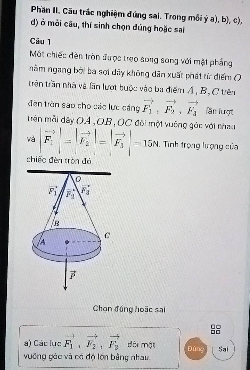 Phần II. Câu trắc nghiệm đúng sai. Trong mỗi ý a), b), c),
d) ở mỗi câu, thí sinh chọn đúng hoặc sai
Câu 1
Một chiếc đèn tròn được treo song song với mặt phẳng
nằm ngang bởi ba sợi dây không dãn xuất phát từ điểm O
trên trần nhà và lần lượt buộc vào ba điểm A, B, C trên
đèn tròn sao cho các lực căng vector F_1,vector F_2,vector F_3 lần lượt
trên mỗi dây OA,OB,OC đôi một vuông góc với nhau
và |vector F_1|=|vector F_2|=|vector F_3|=15N. Tính trọng lượng của
chiếc đèn tròn đó
Chọn đúng hoặc sai
a) Các lực vector F_1,vector F_2,vector F_3 đôi một
Đúng Sai
vuông góc và có độ lớn bằng nhau.