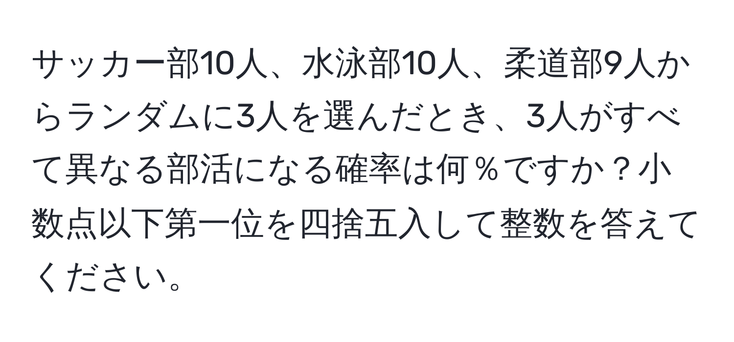 サッカー部10人、水泳部10人、柔道部9人からランダムに3人を選んだとき、3人がすべて異なる部活になる確率は何％ですか？小数点以下第一位を四捨五入して整数を答えてください。