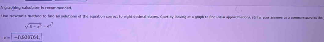 A graphing calculator is recommended. 
Use Newton's method to find all solutions of the equation correct to eight decimal places. Start by looking at a graph to find initial approximations. (Enter your answers as a comma-separated list.
sqrt(5-x^3)=e^(x^2)
x=|-0.938764,