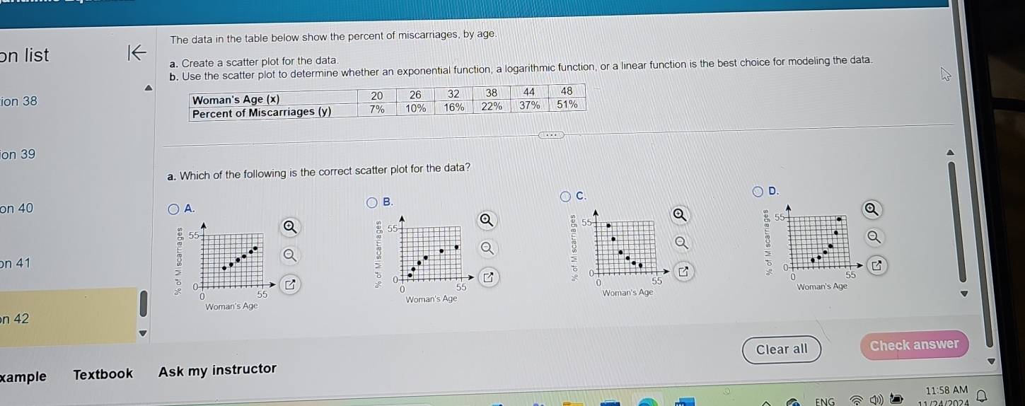 The data in the table below show the percent of miscarriages, by age
on list
a. Create a scatter plot for the data.
b. Use the scatter plot to determine whether an exponential function, a logarithmic function, or a linear function is the best choice for modeling the data.
ion 38
ion 39
a. Which of the following is the correct scatter plot for the data?
D.
on 40 A.
B.
C.
n 41
6 55
③ 55
55
55
z Woman's Age
Woman's Age
n 42
xample Textbook Ask my instructor Clear all Check answer
11:58 AM
1