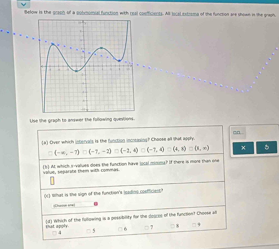 Below is the graph of a polynomial function with real coefficients. All local extrema of the function are shown in the graph,
Use the graph to answer the following questions.
□,D,...
(a) Over which intervals is the function increasing? Choose all that apply.
(-∈fty ,-7) (-7,-2) (-2,4) (-7,4) (4,8) (8,∈fty )
×
(b) At which x -values does the function have local minima? If there is more than one
value, separate them with commas.
(c) What is the sign of the function's leading coefficient?
(Choose one)
(d) Which of the following is a possibility for the degree of the function? Choose all
that apply. 8 9
4 5 6 7