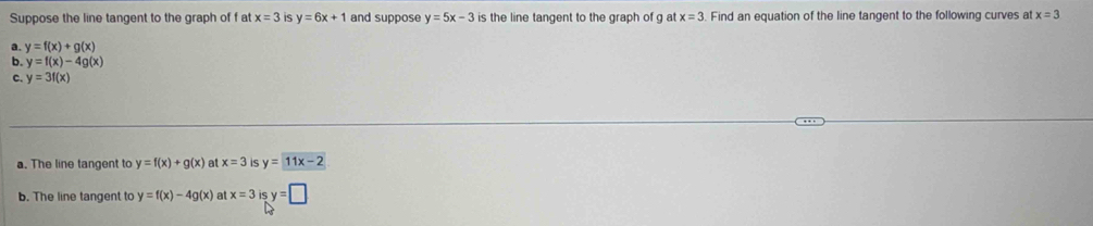 Suppose the line tangent to the graph of f at x=3 IS y=6x+1 and suppose y=5x-3 is the line tangent to the graph of g at x=3. Find an equation of the line tangent to the following curves at x=3
a. y=f(x)+g(x)
b. y=f(x)-4g(x)
c. y=3f(x)
a. The line tangent to y=f(x)+g(x) at x=3 is y=11x-2
b. The line tangent to y=f(x)-4g(x) at x=3 is y=□