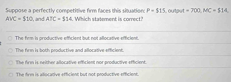 Suppose a perfectly competitive firm faces this situation: P=$15 , output =700, MC=$14,
AVC=$10 , and ATC=$14. Which statement is correct?
The firm is productive effcient but not allocative efficient.
The firm is both productive and allocative efficient.
The firm is neither allocative efficient nor productive efficient.
The firm is allocative efficient but not productive efficient.