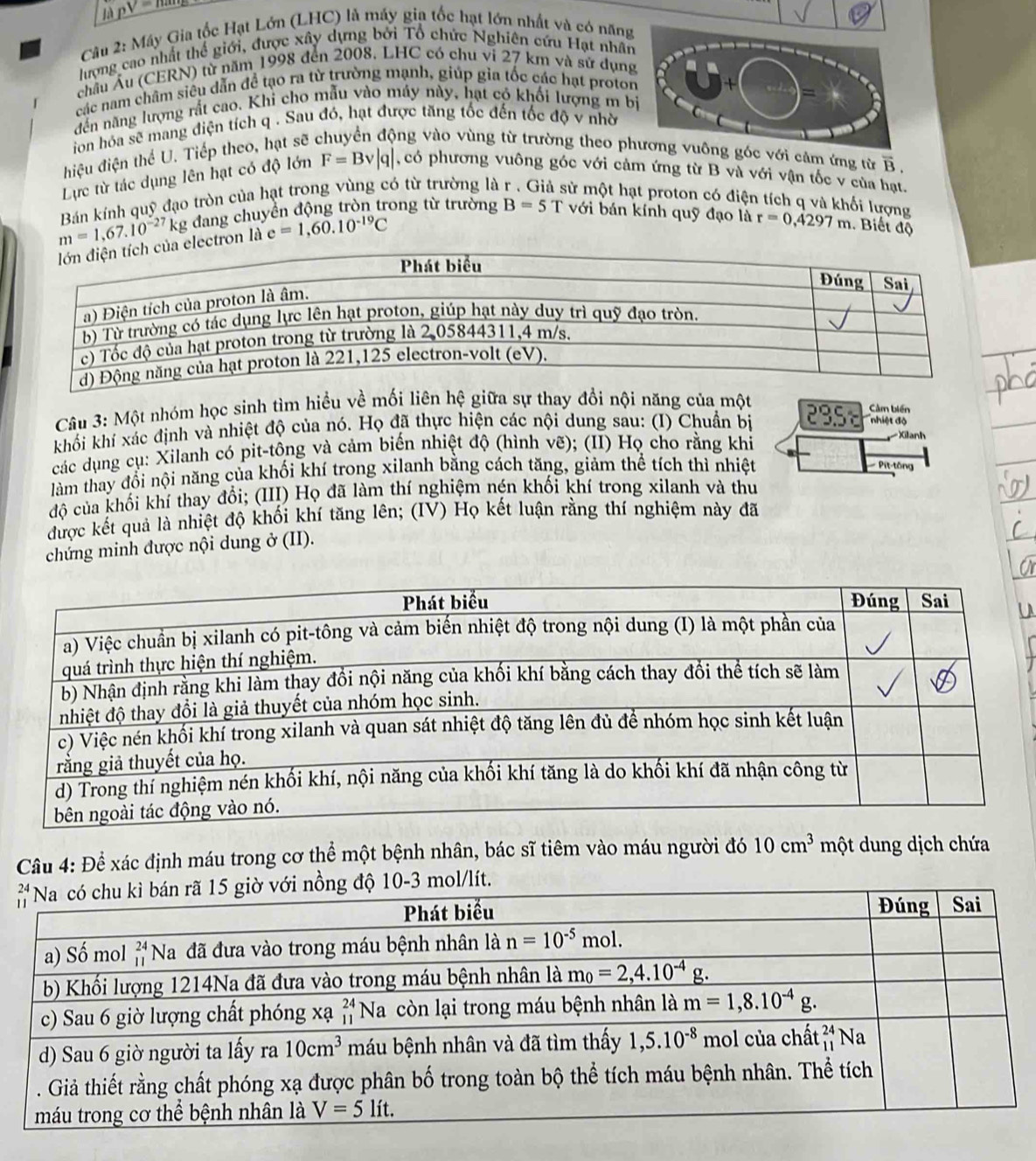 là _ nV=
Câu 2: Máy Gia tốc Hạt Lớn (LHC) là máy gia tốc hạt lớn nhất và có năng
lượng cao nhất thể giới, được xây dựng bởi Tổ chức Nghiên cứu Hạt nhâ
châu Âu (CERN) từ năm 1998 đến 2008. LHC có chu vi 27 km và sử dụn
các nam châm siêu dẫn để tạo ra từ trường mạnh, giúp gia tốc các hạt proto
đến năng lượng rất cao. Khi cho mẫu vào máy này, hạt có khối lượng m b
ion hóa sẽ mang điện tích q . Sau đó, hạt được tăng tốc đến tốc độ v nhờ
hiệu điện thể U. Tiếp theo, hạt sẽ ông vào vùng từ trường theo pới cảm ứng từ overline B.
Lực từ tác dụng lên hạt có độ lớn F=Bv|q| , có phương vuông góc với cảm ứng từ B và với vận tốc v của hạt.
m=1,67.10^(-27) Bán kính quỹ đạo tròn của hạt trong vùng có từ trường là sử một hạt proton có điện tích q và khối lượng
kg đang chuyển động tròn trong từ trường B=5T với bán kính quỹ đạo là r=0,4297m. Biết độ
electron là e=1,60.10^(-19)C
Câu 3: Một nhóm học sinh tìm hiều về mối liên hệ giữa sự thay đổi nội năng của một
nhiệt độ
khối khí xác định và nhiệt độ của nó. Họ đã thực hiện các nội dung sau: (I) Chuẩn bị 295 Cảm biến
các dụng cụ: Xilanh có pit-tông và cảm biến nhiệt độ (hình vẽ); (II) Họ cho rằng khỉ
Xilanh
làm thay đổi nội năng của khối khí trong xilanh bằng cách tăng, giảm thể tích thì nhiệt
Pit-tông
độ của khối khí thay đổi; (III) Họ đã làm thí nghiệm nén khối khí trong xilanh và thu
được kết quả là nhiệt độ khối khí tăng lên; (IV) Họ kết luận rằng thí nghiệm này đã
chứng minh được nội dung ở (II).
Câu 4: Để xác định máu trong cơ thể một bệnh nhân, bác sĩ tiêm vào máu người đó 10cm^3 một dung dịch chứa
mol/lít.