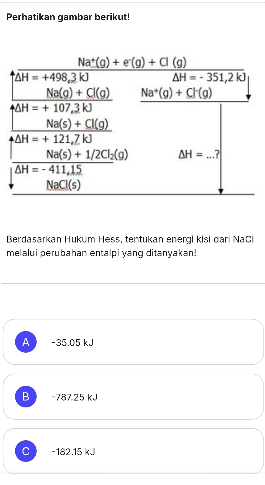 Perhatikan gambar berikut!
Berdasarkan Hukum Hess, tentukan energi kisi dari NaCl
melalui perubahan entalpi yang ditanyakan!
A -35.05 kJ
B -787.25 kJ
C -182.15 kJ