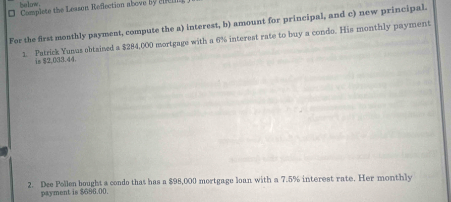 below. 
Complete the Lesson Reflection above by cr 
For the first monthly payment, compute the a) interest, b) amount for principal, and c) new principal. 
1. Patrick Yunus obtained a $284,000 mortgage with a 6% interest rate to buy a condo. His monthly payment 
is $2,033.44. 
2. Dee Pollen bought a condo that has a $98,000 mortgage loan with a 7.5% interest rate. Her monthly 
payment is $686.00.