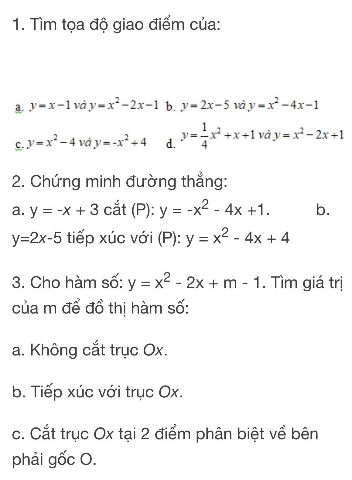 Tìm tọa độ giao điểm của:
a y=x-1 và y=x^2-2x-1 b. y=2x-5 và y=x^2-4x-1
C. y=x^2-4vdot  y=-x^2+4 d. y= 1/4 x^2+x+1 và y=x^2-2x+1
2. Chứng minh đường thẳng:
a. y=-x+3 cắt : (P): y=-x^2-4x+1. b.
y=2x-5 tiếp xúc với (P): y=x^2-4x+4
3. Cho hàm số: y=x^2-2x+m-1. Tìm giá trị
của m để đồ thị hàm số:
a. Không cắt trục Ox.
b. Tiếp xúc với trục Ox.
c. Cắt trục Ox tại 2 điểm phân biệt về bên
phải gốc O.