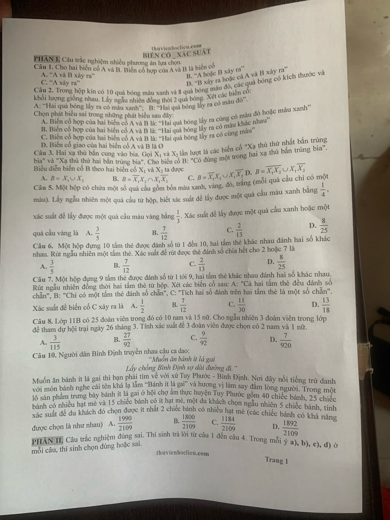 thuvienhoclieu.com
BIEN CÔ  XÁC SUÁT
PHẢN I. Câu trắc nghiệm nhiều phương án lựa chọn.
Câu 1. Cho hai biến cố A và B. Biến cố hợp của A và B là biển cổ
A. “A và B xảy ra”
B. “A hoặc B xảy ra”
C. “A xảy ra”
D. “B xảy ra hoặc cả A và B xảy ra”
Câu 2. Trong hộp kín có 10 quả bóng màu xanh và 8 quả bóng màu đỏ, các quả bóng có kích thước và
khối lượng giống nhau. Lấy ngẫu nhiên đồng thời 2 quả bóng. Xét các biến cổ:
A: “Hai quả bóng lấy ra có màu xanh”: B: “Hai quả bóng lấy ra có màu đỏ”.
Chọn phát biểu sai trong những phát biểu sau đây:
A. Biến cố hợp của hai biến cổ A và B là: “Hai quả bóng lấy ra cùng có màu đỏ hoặc màu xanh”
B. Biến cố hợp của hai biến cố A và B là: “Hai quả bóng lấy ra có màu khác nhau”
C. Biến cố hợp của hai biến cố A và B là: “Hai quả bóng lấy ra có cùng màu”
D. Biến cổ giao của hai biến cố A và B là Ø
Câu 3. Hai xạ thủ bắn cung vào bia. Gọi X và X_2 lần lượt là các biển cố "Xạ thủ thứ nhất bắn trúng
bia" và "Xạ thủ thứ hai bắn trúng bia". Cho biến cố B: "Có đúng một trong hai xạ thủ bắn trúng bia''.
Biểu diễn biến cố B theo hai biến cố Xị và X_2 ta được B=overline X_1X_2∪ X_1overline X_2D.B=overline X_1X_2∪ X_1overline X_2
A. B=X_1∪ X_2 B. B=overline X_1X_2∩ X_1overline X_2 C.
Câu 5. Một hộp có chứa một số quả cầu gồm bốn màu xanh, vàng, đỏ, trắng (mỗi quả cầu chỉ có một
màu). Lấy ngẫu nhiên một quả cầu từ hộp, biết xác suất để lấy được một quả cầu màu xanh bằng  1/4 ,
xác suất đề lấy được một quả cầu màu vàng bằng  1/3 .. Xác suất để lấy được một quả cầu xanh hoặc một
quả cầu vàng là A.  3/5   7/12 
D.  8/25 
B.
C.  2/13 
Câu 6. Một hộp đựng 10 tấm thẻ được đánh số từ 1 đến 10, hai tấm thẻ khác nhau đánh hai số khác
nhau. Rút ngẫu nhiên một tấm thẻ. Xác suất đề rút được thẻ đánh số chia hết cho 2 hoặc 7 là
A.  3/5   7/12   2/13 
B.
C.
D.  8/25 
Câu 7. Một hộp đựng 9 tấm thẻ được đánh số từ 1 tới 9, hai tấm thẻ khác nhau đánh hai số khác nhau.
Rút ngẫu nhiên đồng thời hai tấm thẻ từ hộp. Xét các biến cố sau: A: "Cả hai tấm thẻ đều đánh số
chẵn", B: "Chỉ có một tấm thẻ đánh số chan'' , C: "Tích hai số đánh trên hai tấm thẻ là một số chẵn".
D.
Xác suất đề biến cố C xảy ra là A.  1/2  B.  7/12  C.  11/30   13/18 
Câu 8. Lớp 11B có 25 đoàn viên trong đó có 10 nam và 15 nữ. Cho ngẫu nhiên 3 đoàn viên trong lớp
để tham dự hội trại ngày 26 tháng 3. Tính xác suất đế 3 đoàn viên được chọn có 2 nam và 1 nữ.
B.
D.
A.  3/115   27/92  C.  9/92   7/920 
Câu 10. Người dân Bình Định truyền nhau cậu ca dao:
*Muồn ăn bánh ít lá gai
Lấy chồng Bình Định sợ dài đường đi.''
Muốn ăn bánh ít lá gai thì bạn phải tìm về với xứ Tuy Phước - Bình Định. Nơi đây nổi tiếng trứ danh
với món bánh nghe cái tên khá lạ lẫm “Bánh ít lá gai” và hương vị làm say đắm lòng người. Trong một
lô sản phẩm trưng bày bánh ít lá gai ở hội chợ ẩm thực huyện Tuy Phước gồm 40 chiếc bánh, 25 chiếc
bánh có nhiều hạt mè và 15 chiếc bánh có ít hạt mè, một du khách chọn ngẫu nhiên 5 chiếc bánh, tính
xác suất để du khách đó chọn được ít nhất 2 chiếc bánh có nhiều hạt mè (các chiếc bánh có khả năng
được chọn là như nhau) A.  1990/2109  B.  1800/2109  C.  1184/2109   1892/2109 
D.
PHẢN II. Câu trắc nghiệm đúng sai. Thí sinh trả lời từ câu 1 đến câu 4. Trong mỗi ý a), b), c), d) ở
mỗi câu, thí sinh chọn dúng hoặc sai.
thuvienhoclieu.com
Trang 1