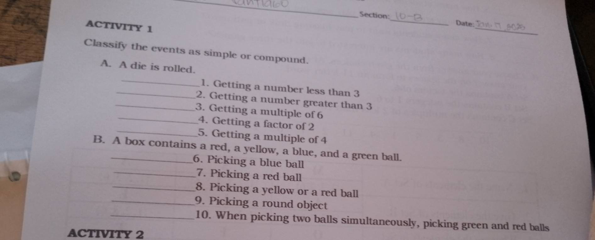 Date: 
ACTIVITY 1 
_ 
_ 
Classify the events as simple or compound. 
A. A die is rolled. 
_ 
_1. Getting a number less than 3
_2. Getting a number greater than 3
_3. Getting a multiple of 6
_ 
4. Getting a factor of 2
5. Getting a multiple of 4
B. A box contains a red, a yellow, a blue, and a green ball. 
6. Picking a blue ball 
_7. Picking a red ball 
_8. Picking a yellow or a red ball 
_9. Picking a round object 
_10. When picking two balls simultaneously, picking green and red balls 
ACTIVITY 2