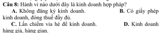 Hành vi nào dưới đây là kinh doanh hợp pháp?
A. Không đăng ký kinh doanh. B. Có giấy phép
kinh doanh, đóng thuế đầy đủ.
C. Lấn chiếm via hè đề kinh doanh. D. Kinh doanh
hàng giả, hàng gian.