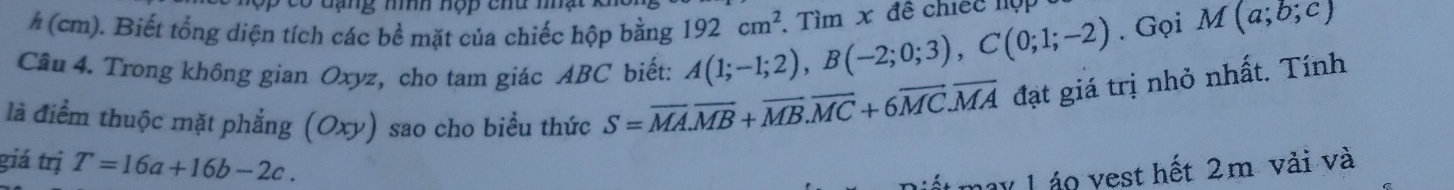 ó đ ạng nính hộp chu nhạ 
# (cm). Biết tổng diện tích các bề mặt của chiếc hộp bằng 192cm^2. Gọi M(a;b;c)
Cầu 4. Trong không gian Oxyz, cho tam giác ABC biết: A(1;-1;2), B(-2;0;3), C(0;1;-2). Tìm x đề chiếc lệp 
là điểm thuộc mặt phẳng (Oxy) sao cho biểu thức S=overline MA. overline MB+overline MB. overline MC+6overline MC. overline MA đạt giá trị nhỏ nhất. Tính 
giá trị T=16a+16b-2c. 
may L áo vest hết 2m vải và